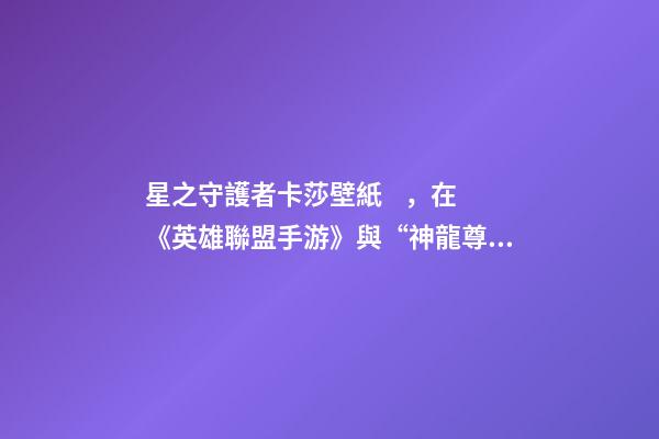 星之守護者卡莎壁紙，在《英雄聯盟手游》與“神龍尊者”相遇
